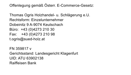 Offenlegung gem�� �sterr. E-Commerce-Gesetz:  Thomas Ogris Holzhandel- u. Schl�gerung e.U.       Rechtsform: Einzelunternehmer Dobeinitz 9 A-9074 Keutschach B�ro:  +43 (0)4273 210 30 Fax:    +43 (0)4273 210 98 t.ogris@suedholz.at  FN 359817 v Gerichtsstand: Landesgericht Klagenfurt UID: ATU 63902138 Raiffeisen Bank Websitegestaltung: Holzer Design*